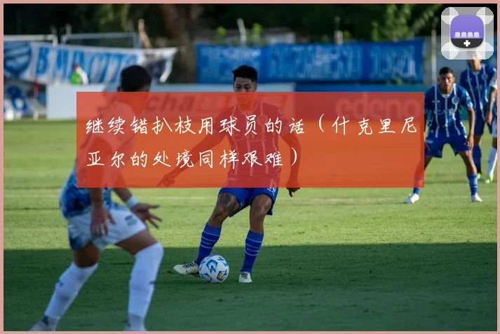 继续错扒枝用球员的话（什克里尼亚尔的处境同样艰难）