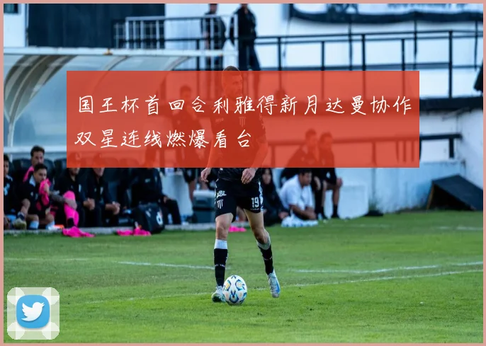 国王杯首回合利雅得新月达曼协作双星连线燃爆看台
