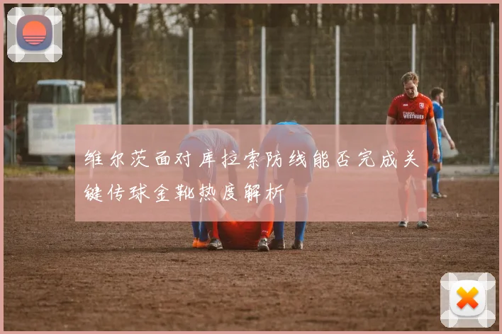 维尔茨面对库拉索防线能否完成关键传球金靴热度解析