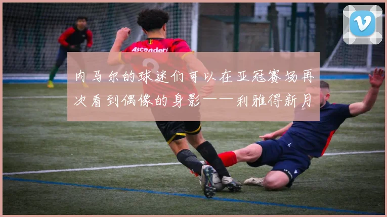 内马尔的球迷们可以在亚冠赛场再次看到偶像的身影——利雅得新月将要前往里海的南岸