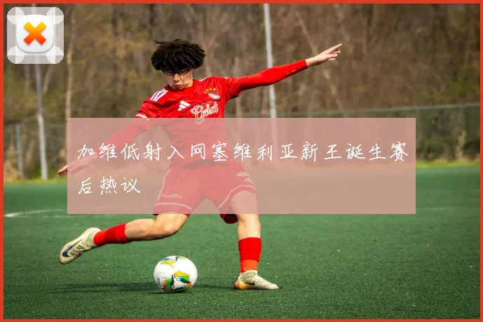 加维低射入网塞维利亚新王诞生赛后热议