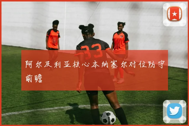 阿尔及利亚核心本纳塞尔对位防守前瞻