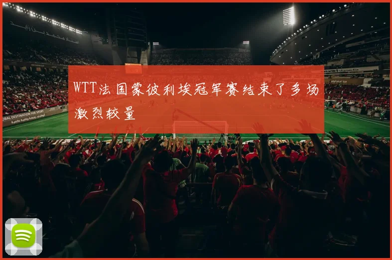 WTT法国蒙彼利埃冠军赛结束了多场激烈较量