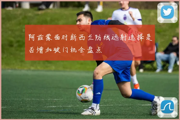 阿兹蒙面对新西兰防线远射选择是否增加破门机会盘点