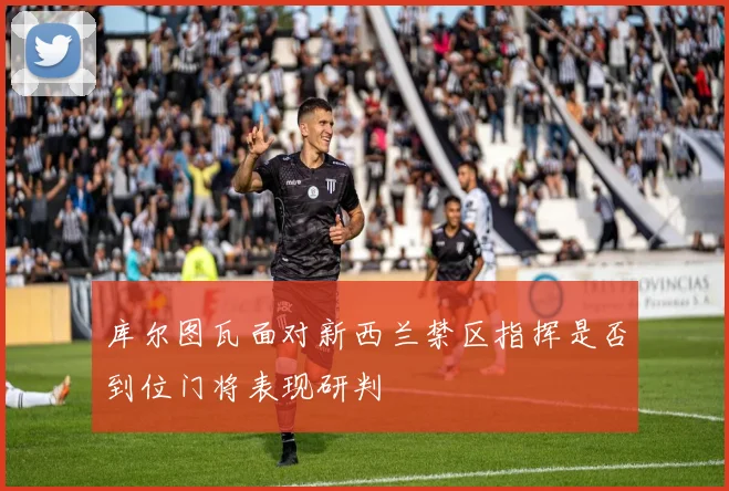 库尔图瓦面对新西兰禁区指挥是否到位门将表现研判