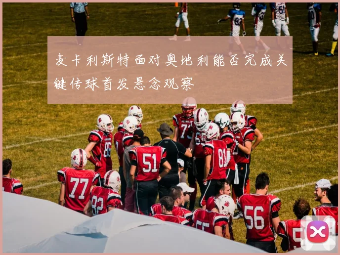 麦卡利斯特面对奥地利能否完成关键传球首发悬念观察