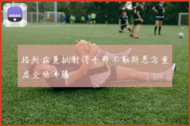 格列兹曼挑射得手那不勒斯悬念重启全场沸腾