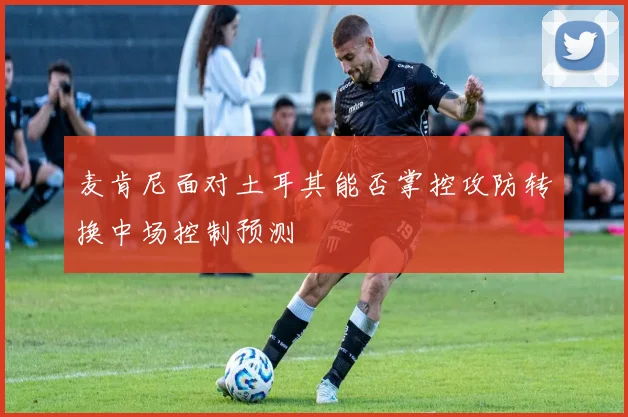 麦肯尼面对土耳其能否掌控攻防转换中场控制预测