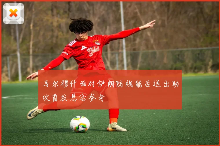 马尔穆什面对伊朗防线能否送出助攻首发悬念参考