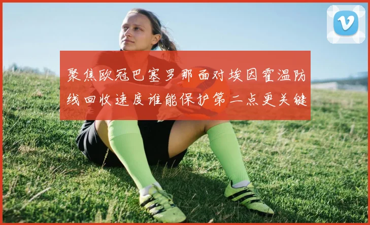 聚焦欧冠巴塞罗那面对埃因霍温防线回收速度谁能保护第二点更关键