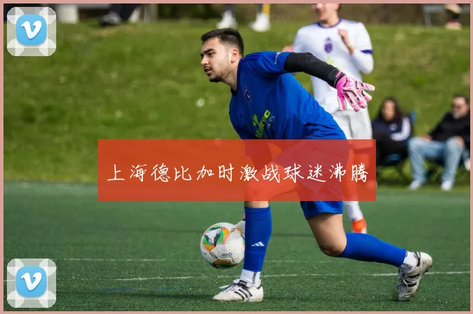 上海德比加时激战球迷沸腾