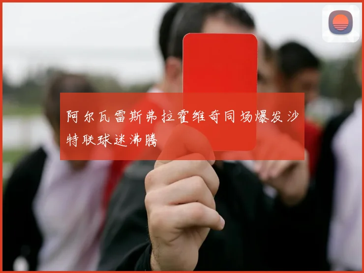 阿尔瓦雷斯弗拉霍维奇同场爆发沙特联球迷沸腾