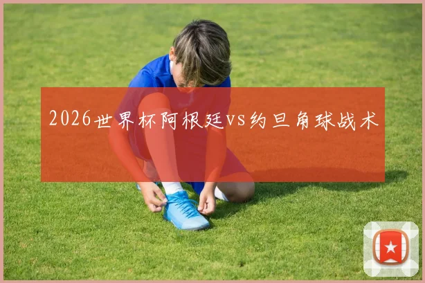 2026世界杯阿根廷vs约旦角球战术