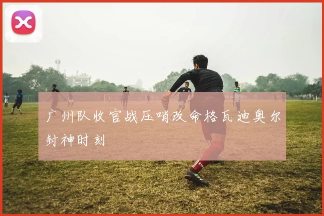 广州队收官战压哨改命格瓦迪奥尔封神时刻