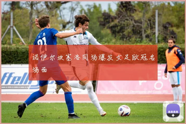 诺伊尔坎塞洛同场爆发女足欧冠名场面