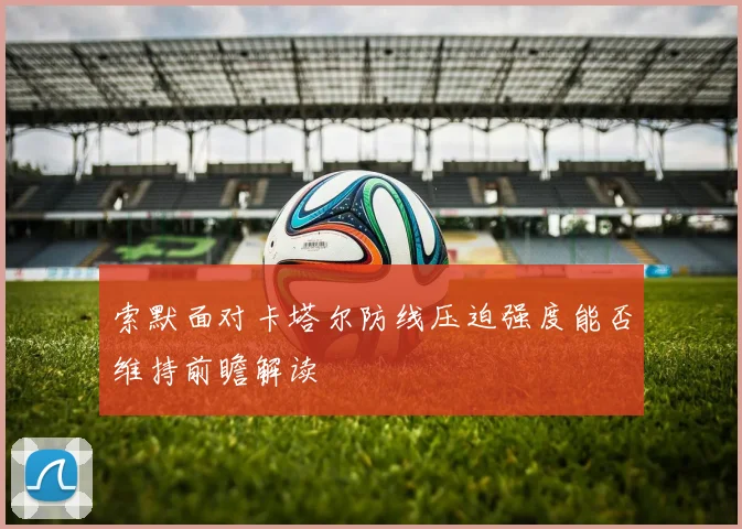 索默面对卡塔尔防线压迫强度能否维持前瞻解读