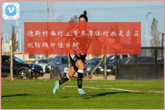 德斯特面对土耳其身体对抗是否占优防线价值分析