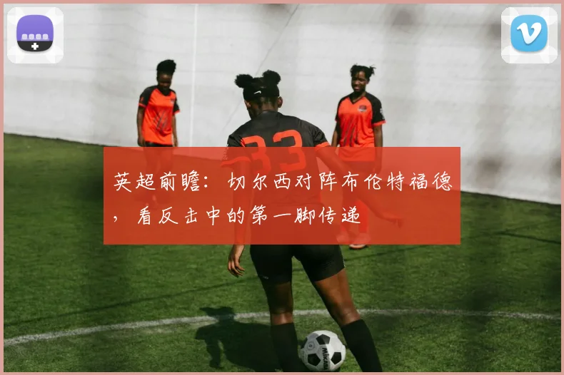 英超前瞻：切尔西对阵布伦特福德，看反击中的第一脚传递