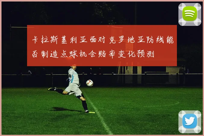 卡拉斯基利亚面对克罗地亚防线能否制造点球机会赔率变化预测