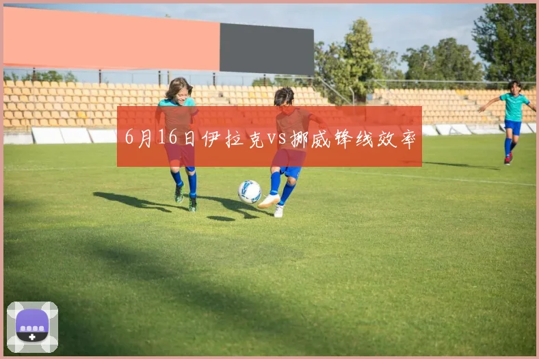 6月16日伊拉克vs挪威锋线效率