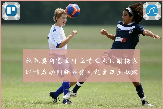 欧冠奥利塞面对亚特兰大门前抢点时的启动判断或将决定晋级主动权
