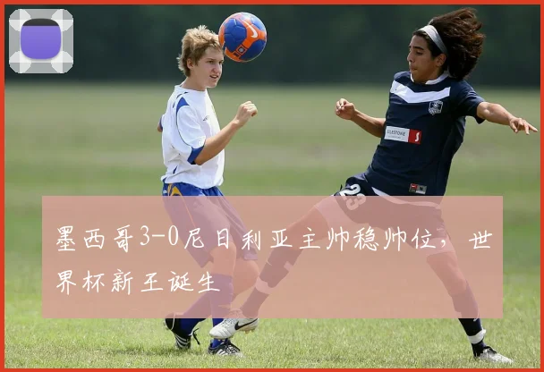 墨西哥3-0尼日利亚主帅稳帅位，世界杯新王诞生
