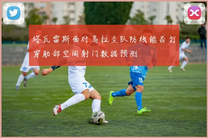 塔瓦雷斯面对乌拉圭队防线能否打穿肋部空间射门数据预测