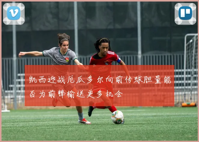 凯西迎战厄瓜多尔向前传球胆量能否为前锋输送更多机会