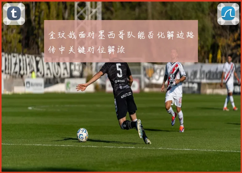 金玟哉面对墨西哥队能否化解边路传中关键对位解读
