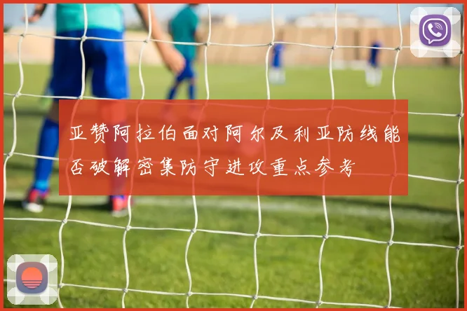 亚赞阿拉伯面对阿尔及利亚防线能否破解密集防守进攻重点参考