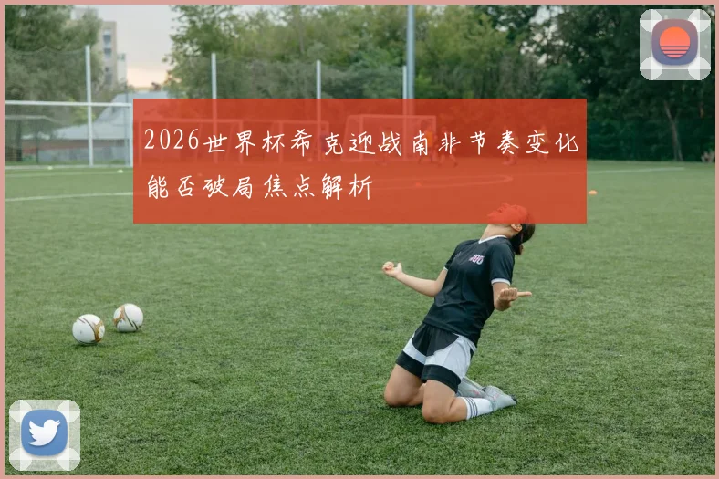 2026世界杯希克迎战南非节奏变化能否破局焦点解析