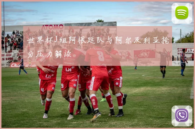 世界杯J组阿根廷队与阿尔及利亚抢分压力解读