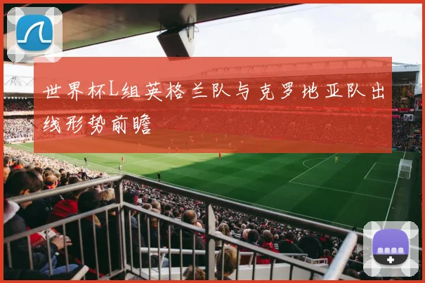 世界杯L组英格兰队与克罗地亚队出线形势前瞻