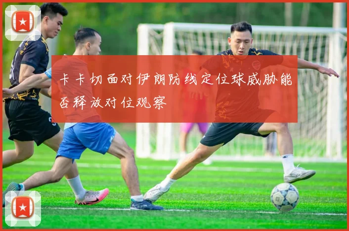 卡卡切面对伊朗防线定位球威胁能否释放对位观察