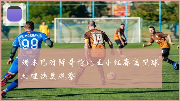 姆本巴对阵哥伦比亚小组赛高空球处理热度观察