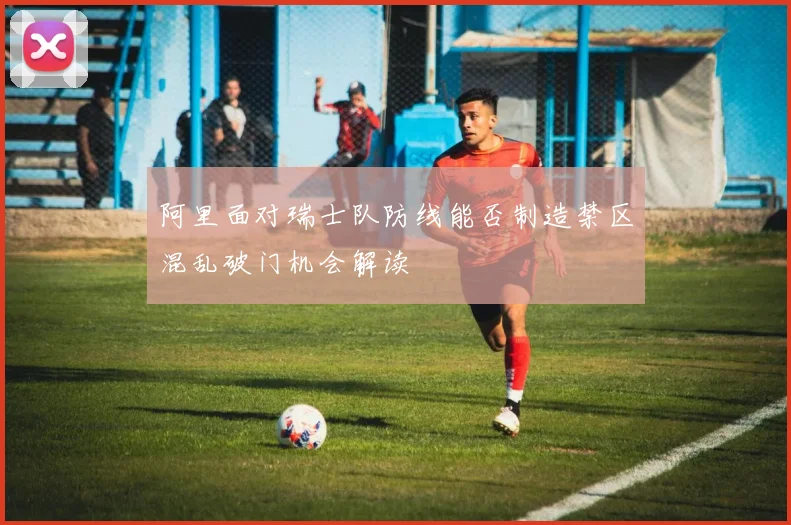 阿里面对瑞士队防线能否制造禁区混乱破门机会解读