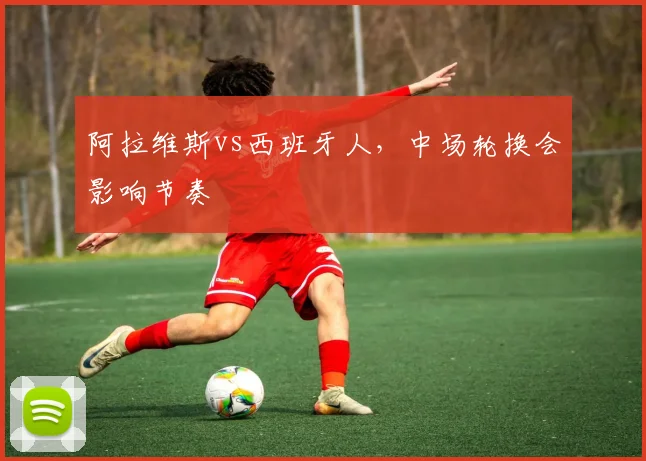 阿拉维斯vs西班牙人，中场轮换会影响节奏