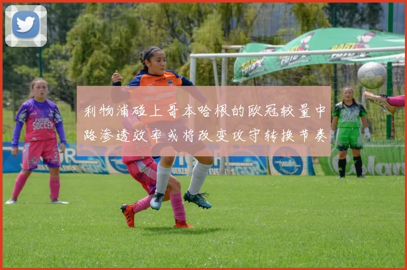 利物浦碰上哥本哈根的欧冠较量中路渗透效率或将改变攻守转换节奏