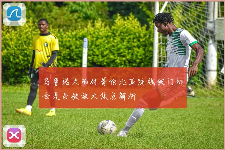 乌鲁诺夫面对哥伦比亚防线破门机会是否被放大焦点解析
